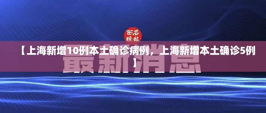 【上海新增10例本土确诊病例,上海新增本土确诊5例】 【上海新增10例本土确诊病例,上海新增本土确诊5例】