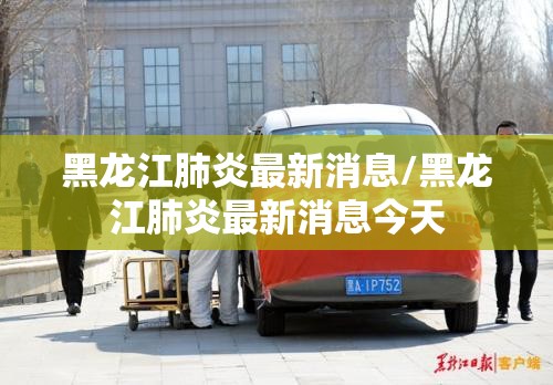 黑龙江肺炎最新消息/黑龙江肺炎最新消息今天