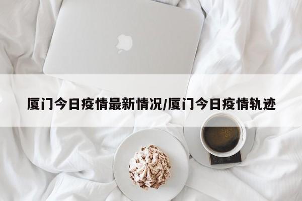 【厦门今日疫情最新情况，厦门今日疫情最新情况数据】