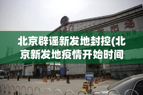 北京辟谣新发地封控(北京新发地疫情开始时间)