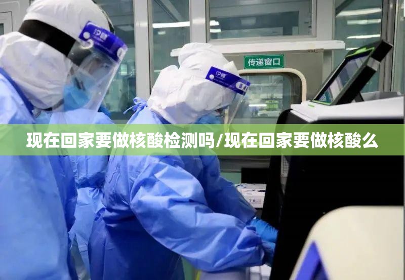 现在回家要做核酸检测吗/现在回家要做核酸么