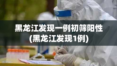 黑龙江发现一例初筛阳性(黑龙江发现1例) 黑龙江发现一例初筛阳性(黑龙江发现1例)