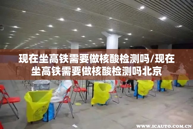 现在坐高铁需要做核酸检测吗/现在坐高铁需要做核酸检测吗北京 现在坐高铁需要做核酸检测吗/现在坐高铁需要做核酸检测吗北京