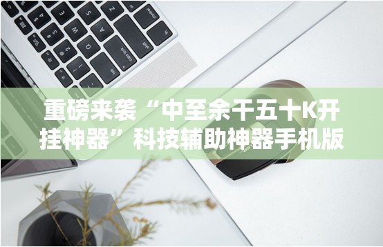 重磅来袭“中至余干五十K开挂神器”科技辅助神器手机版教程