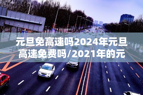 元旦免高速吗2024年元旦高速免费吗/2021年的元旦高速路免费吗