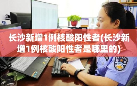 长沙新增1例核酸阳性者(长沙新增1例核酸阳性者是哪里的)