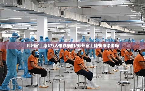郑州富士康2万人确诊病例/郑州富士康有感染者吗