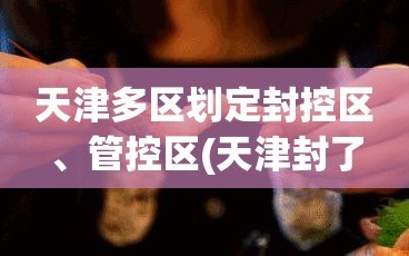 天津多区划定封控区、管控区(天津封了几个区)