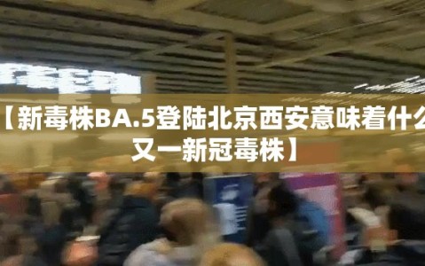 【新毒株BA.5登陆北京西安意味着什么，又一新冠毒株】