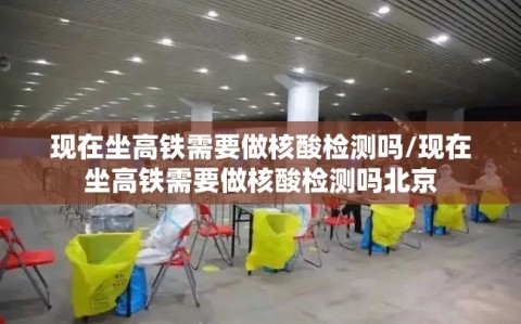 现在坐高铁需要做核酸检测吗/现在坐高铁需要做核酸检测吗北京