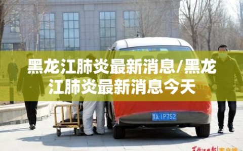 黑龙江肺炎最新消息/黑龙江肺炎最新消息今天