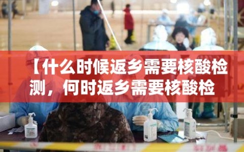 【什么时候返乡需要核酸检测，何时返乡需要核酸检测】